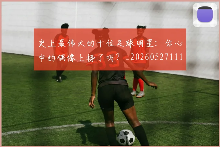 史上最伟大的十位足球明星：你心中的偶像上榜了吗？_20260527111815_20260718205358