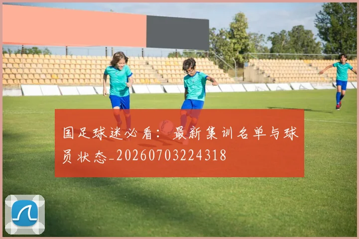 国足球迷必看：最新集训名单与球员状态_20260703224318