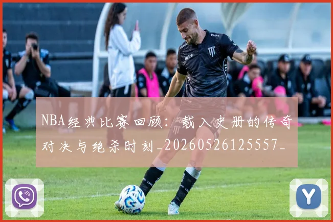 NBA经典比赛回顾：载入史册的传奇对决与绝杀时刻_20260526125557_20260702171339