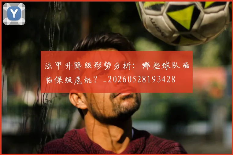 法甲升降级形势分析：哪些球队面临保级危机？_20260528193428