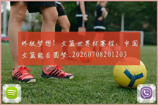 终极梦想！女篮世界杯赛程，中国女篮能否圆梦_20260708201203