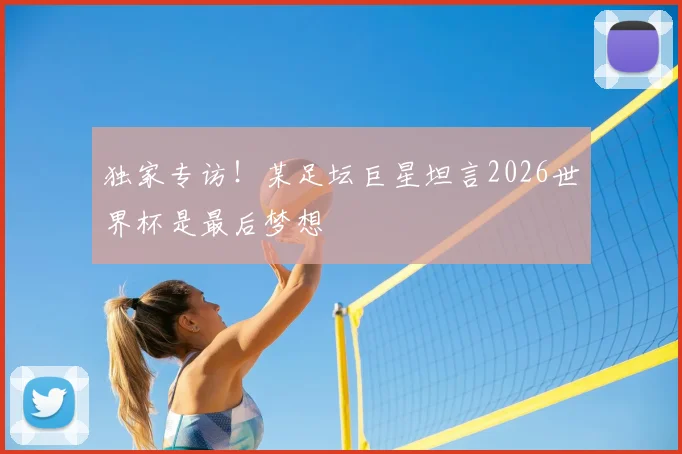 独家专访！某足坛巨星坦言2026世界杯是最后梦想