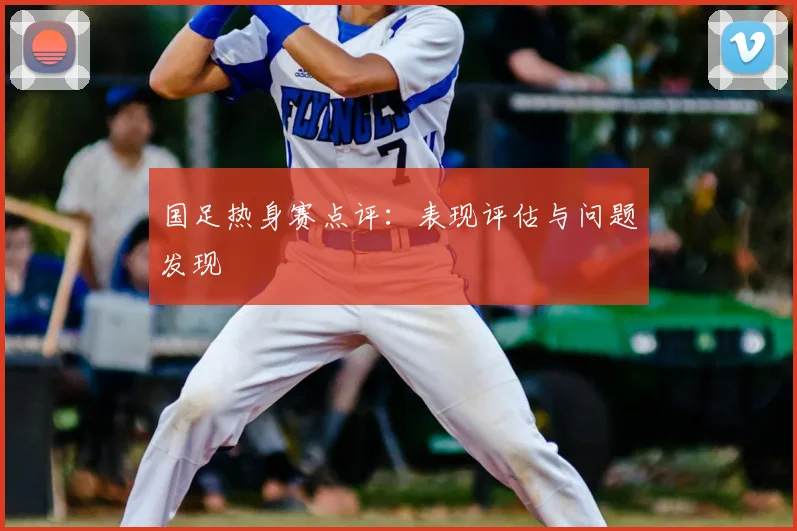 国足热身赛点评：表现评估与问题发现
