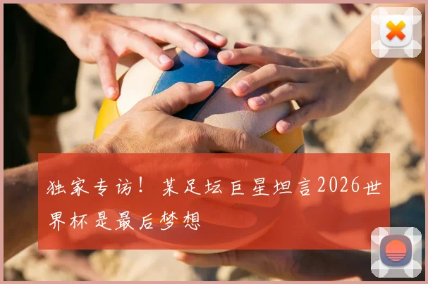 独家专访！某足坛巨星坦言2026世界杯是最后梦想