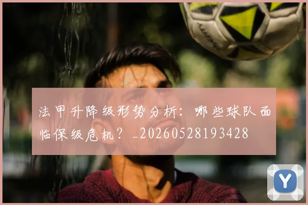 法甲升降级形势分析：哪些球队面临保级危机？_20260528193428