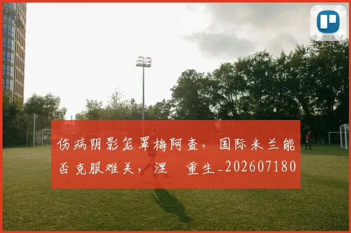 伤病阴影笼罩梅阿查，国际米兰能否克服难关，涅槃重生_20260718003410