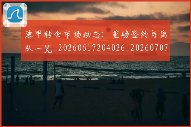 意甲转会市场动态:重磅签约与离队一览_20260617204026_20260707013010