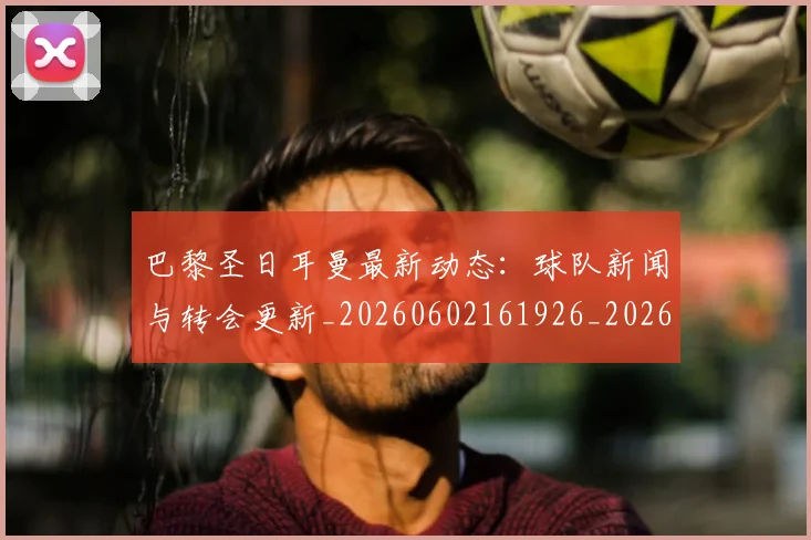 巴黎圣日耳曼最新动态：球队新闻与转会更新_20260602161926_20260704171053