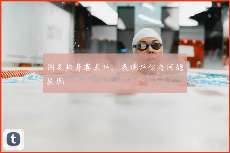 国足热身赛点评：表现评估与问题发现