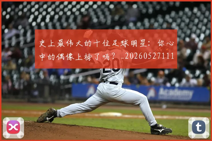 史上最伟大的十位足球明星:你心中的偶像上榜了吗?_20260527111815_20260703221420