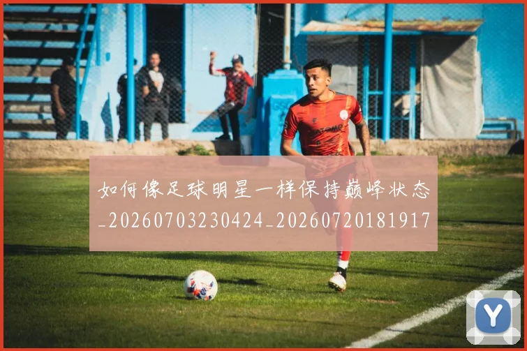 如何像足球明星一样保持巅峰状态_20260703230424_20260720181917