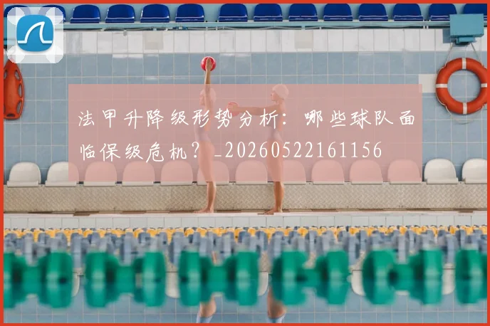 法甲升降级形势分析：哪些球队面临保级危机？_20260522161156