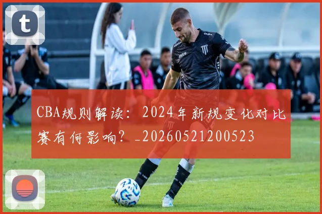 CBA规则解读：2024年新规变化对比赛有何影响？_20260521200523