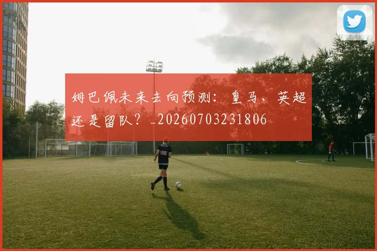 姆巴佩未来去向预测：皇马、英超还是留队？_20260703231806
