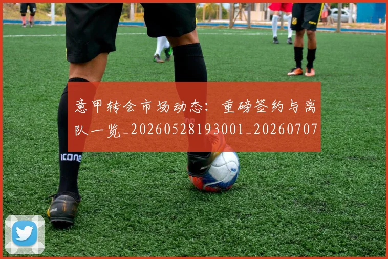 意甲转会市场动态：重磅签约与离队一览_20260528193001_20260707013008