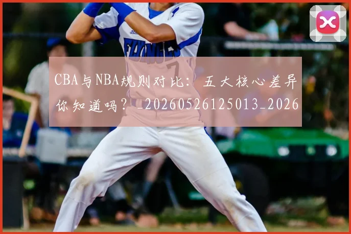 CBA与NBA规则对比：五大核心差异你知道吗？_20260526125013_20260701205946_20260712043256
