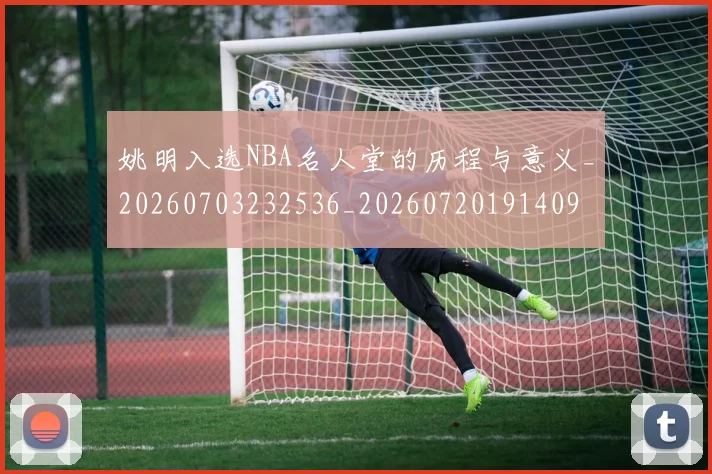 姚明入选NBA名人堂的历程与意义_20260703232536_20260720191409