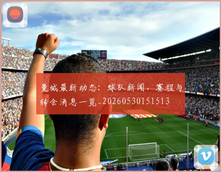 曼城最新动态：球队新闻、赛程与转会消息一览_20260530151513