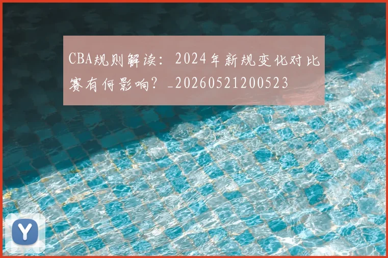 CBA规则解读：2024年新规变化对比赛有何影响？_20260521200523