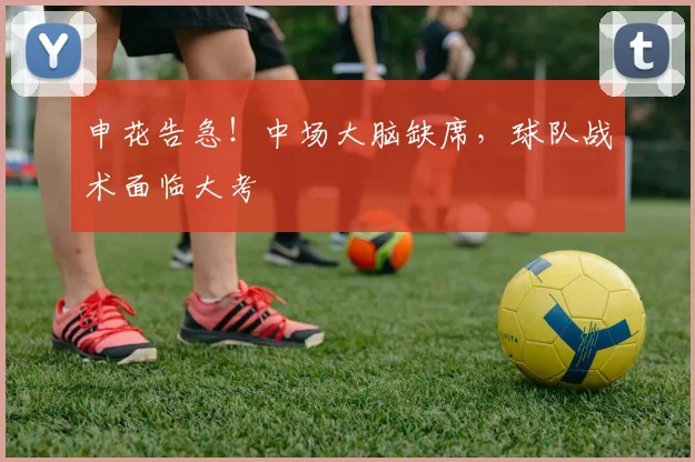 申花告急！中场大脑缺席，球队战术面临大考