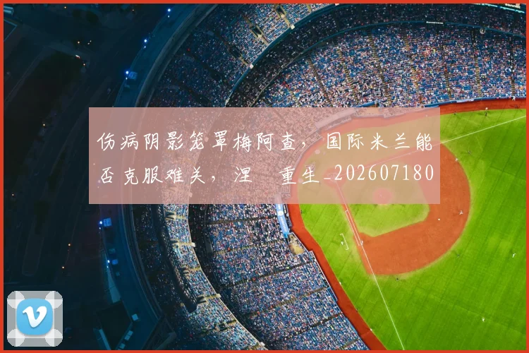 伤病阴影笼罩梅阿查,国际米兰能否克服难关,涅槃重生_20260718003410