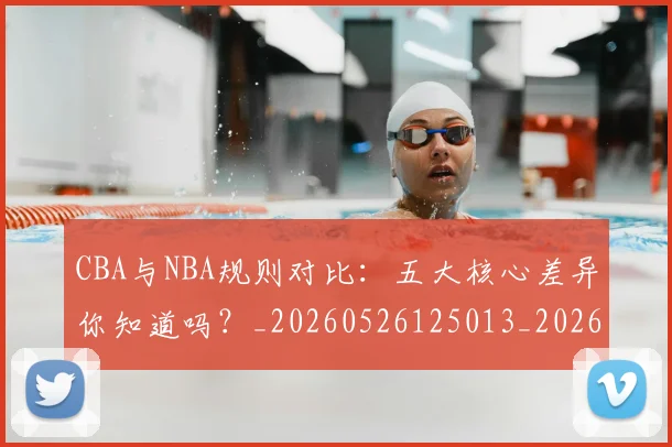 CBA与NBA规则对比：五大核心差异你知道吗？_20260526125013_20260713214251