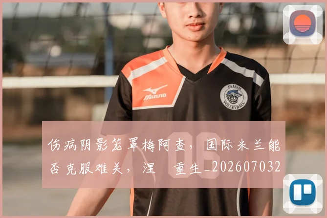 伤病阴影笼罩梅阿查，国际米兰能否克服难关，涅槃重生_20260703214007
