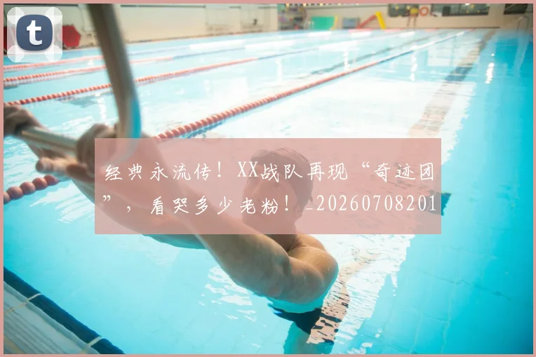 经典永流传！XX战队再现“奇迹团”，看哭多少老粉！_20260708201222_20260803142548