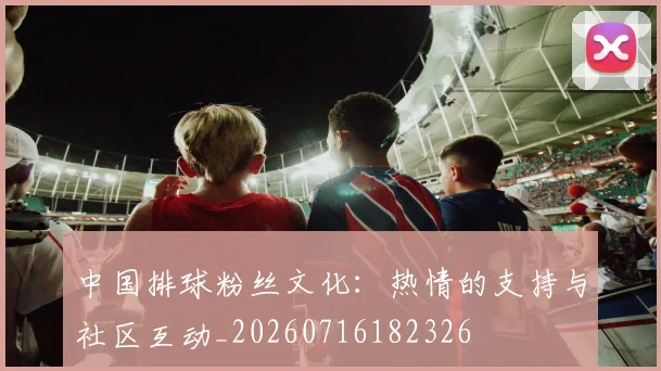 中国排球粉丝文化：热情的支持与社区互动_20260716182326