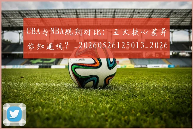 CBA与NBA规则对比：五大核心差异你知道吗？_20260526125013_20260701205946_20260712043256