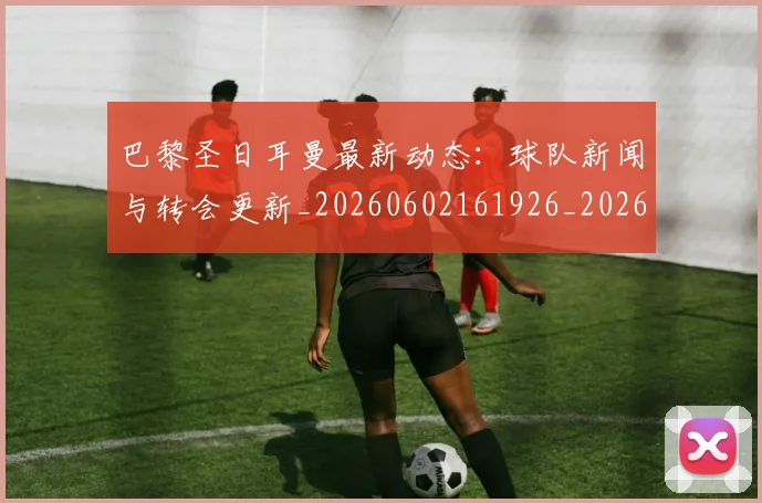 巴黎圣日耳曼最新动态:球队新闻与转会更新_20260602161926_20260722154233