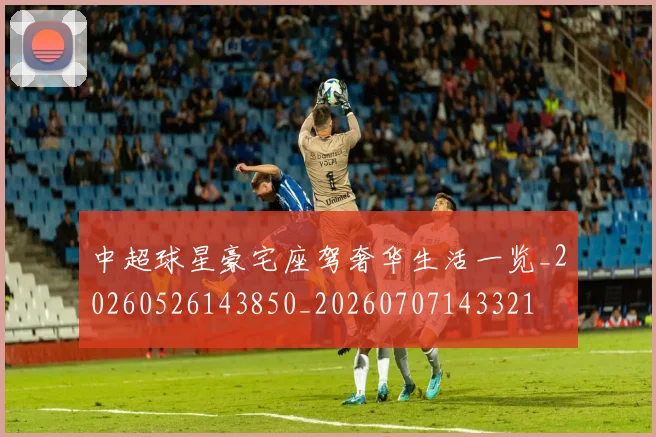 中超球星豪宅座驾奢华生活一览_20260526143850_20260707143321