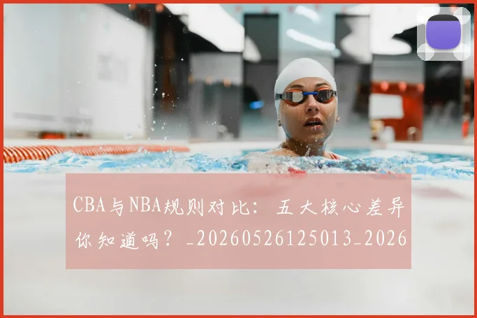 CBA与NBA规则对比：五大核心差异你知道吗？_20260526125013_20260713214251
