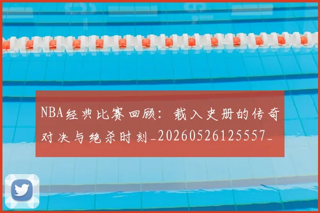 NBA经典比赛回顾：载入史册的传奇对决与绝杀时刻_20260526125557_20260702171339